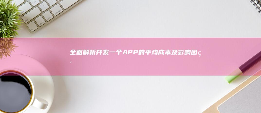 全面解析：开发一个APP的平均成本及影响因素