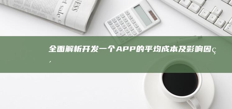 全面解析：开发一个APP的平均成本及影响因素